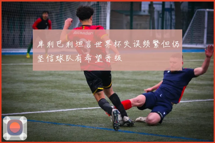 库利巴利坦言世界杯失误频繁但仍坚信球队有希望晋级