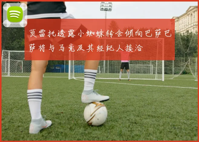 莫雷托透露小蜘蛛转会倾向巴萨巴萨将与马竞及其经纪人接洽