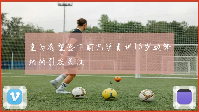 皇马有望签下前巴萨青训16岁边锋纳纳引发关注