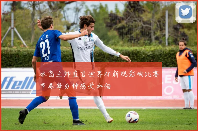 冰岛主帅直言世界杯新规影响比赛节奏每分钟感受加倍