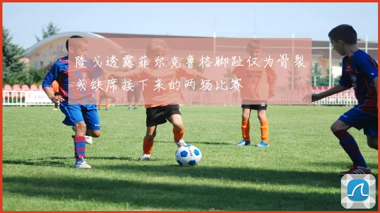 隆戈透露菲尔克鲁格脚趾仅为骨裂或缺席接下来的两场比赛