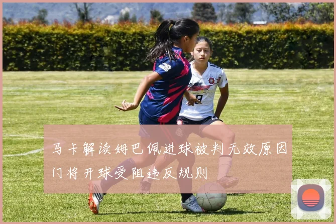 马卡解读姆巴佩进球被判无效原因门将开球受阻违反规则