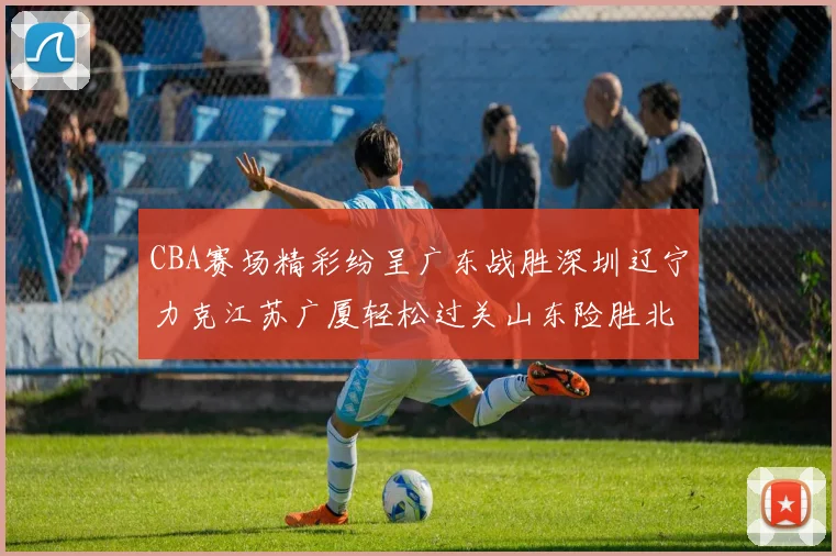 CBA赛场精彩纷呈广东战胜深圳辽宁力克江苏广厦轻松过关山东险胜北京