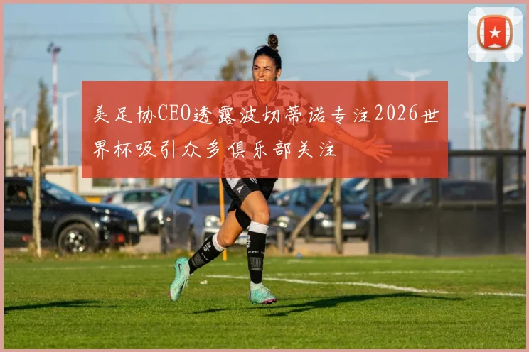 美足协CEO透露波切蒂诺专注2026世界杯吸引众多俱乐部关注
