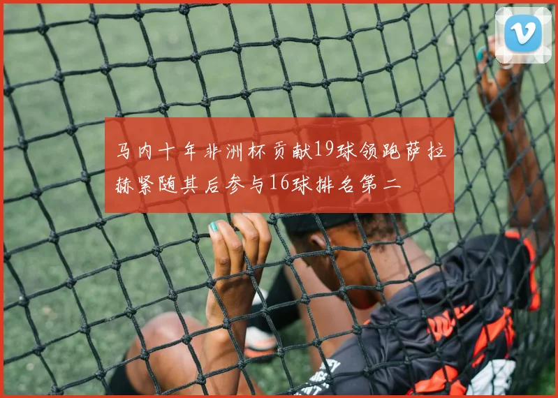 马内十年非洲杯贡献19球领跑萨拉赫紧随其后参与16球排名第二