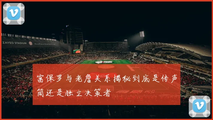 富保罗与老詹关系揭秘到底是传声筒还是独立决策者