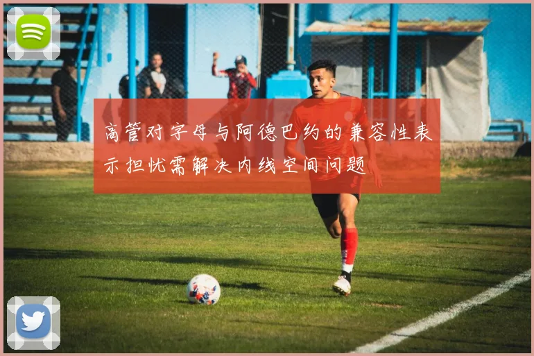 高管对字母与阿德巴约的兼容性表示担忧需解决内线空间问题