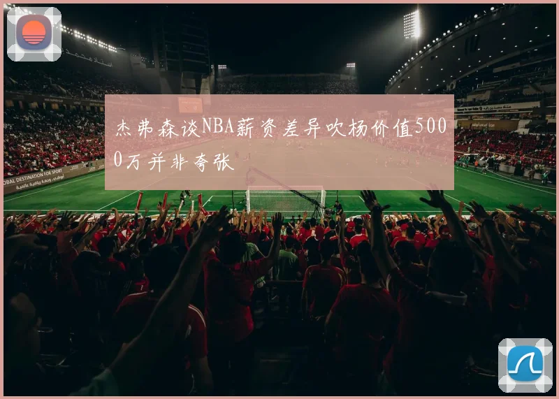 杰弗森谈NBA薪资差异吹杨价值5000万并非夸张