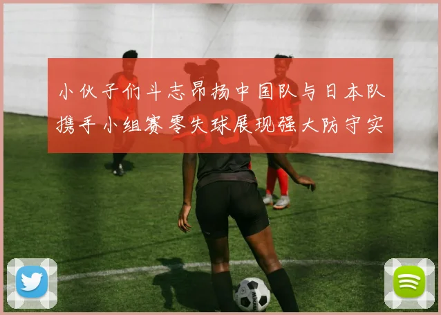 小伙子们斗志昂扬中国队与日本队携手小组赛零失球展现强大防守实力