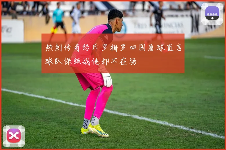 热刺传奇怒斥罗梅罗回国看球直言球队保级战他却不在场