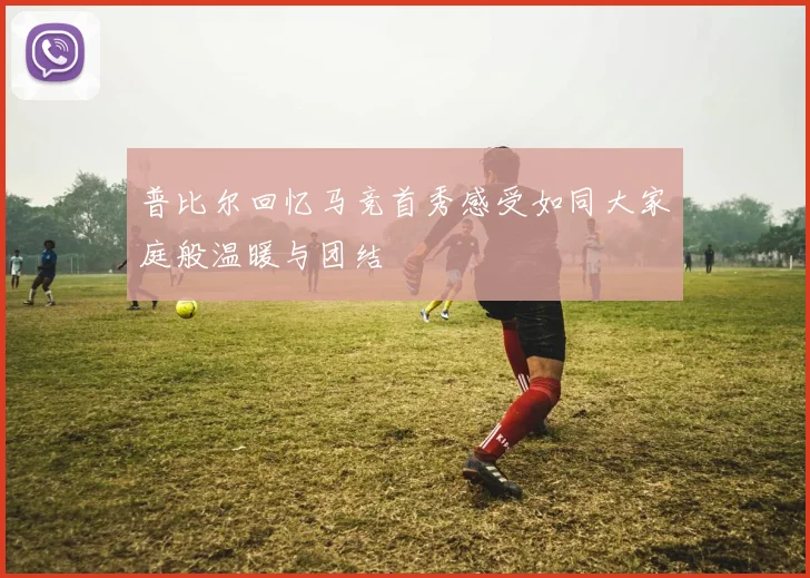 普比尔回忆马竞首秀感受如同大家庭般温暖与团结