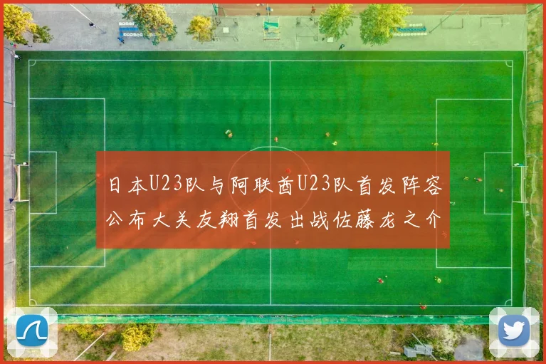 日本U23队与阿联酋U23队首发阵容公布大关友翔首发出战佐藤龙之介替补待命
