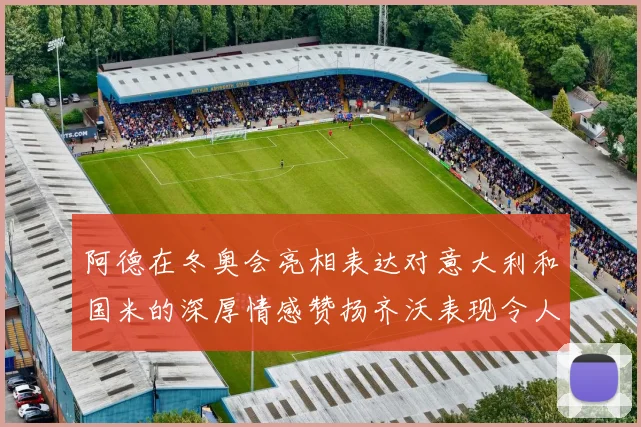 阿德在冬奥会亮相表达对意大利和国米的深厚情感赞扬齐沃表现令人惊喜