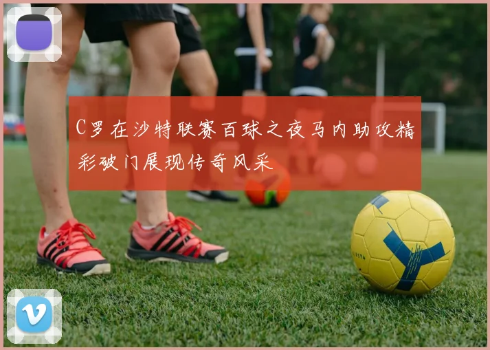 C罗在沙特联赛百球之夜马内助攻精彩破门展现传奇风采
