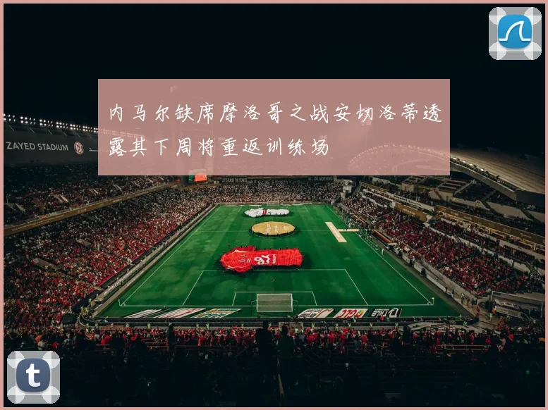内马尔缺席摩洛哥之战安切洛蒂透露其下周将重返训练场