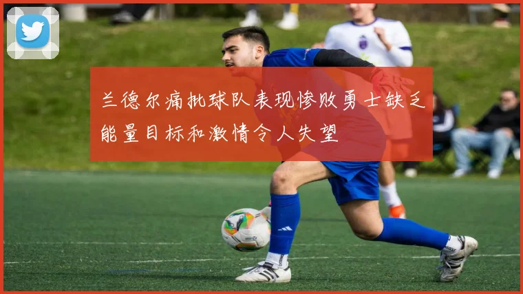 兰德尔痛批球队表现惨败勇士缺乏能量目标和激情令人失望