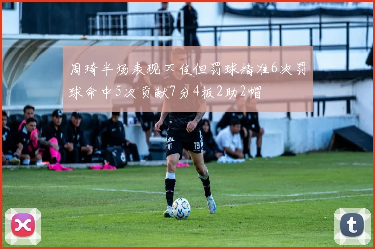 周琦半场表现不佳但罚球精准6次罚球命中5次贡献7分4板2助2帽