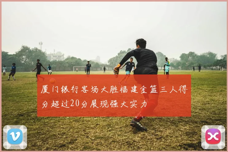 厦门银行客场大胜福建金篮三人得分超过20分展现强大实力